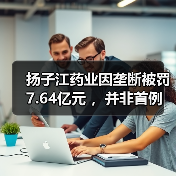 扬子江药业因垄断被罚7.64亿元 ，并非首例（图3）
