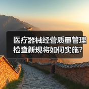 医疗器械经营质量管理检查新规将如何实施？国家药监局征求意见稿发布（图1）