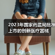 2023年国家药监局批准上市的创新医疗器械(图3) 2023年国家药监局批准上市的创新医疗器械(图3)